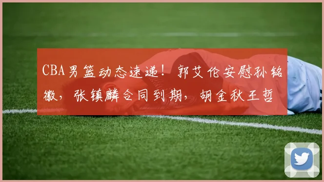 CBA男篮动态速递！郭艾伦安慰孙铭徽，张镇麟合同到期，胡金秋王哲林泪洒赛场，辽宁两旧将再夺总冠军