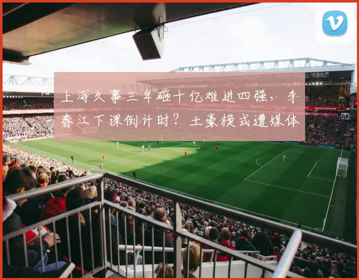 上海久事三年砸十亿难进四强,李春江下课倒计时?土豪模式遭媒体质疑