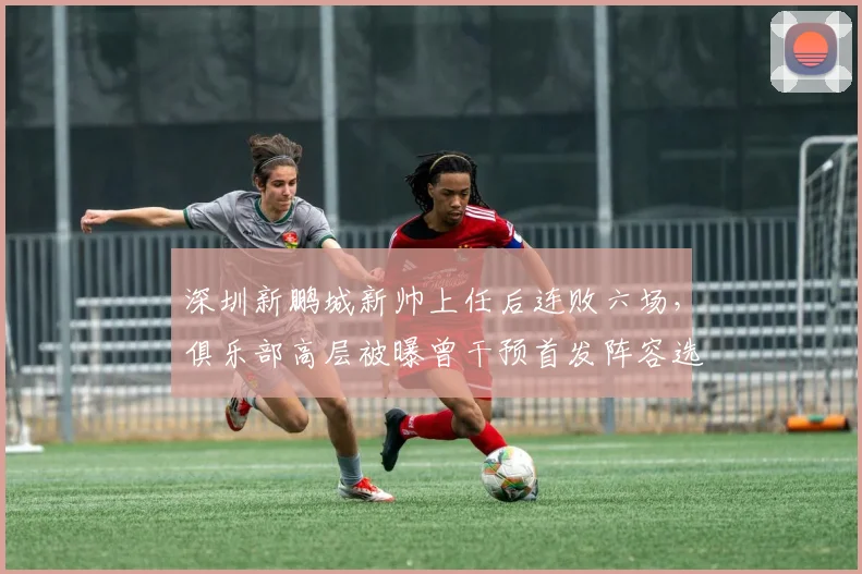 深圳新鹏城新帅上任后连败六场,俱乐部高层被曝曾干预首发阵容选择