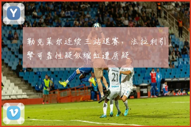 勒克莱尔连续三站退赛,法拉利引擎可靠性疑似缩缸遭质疑